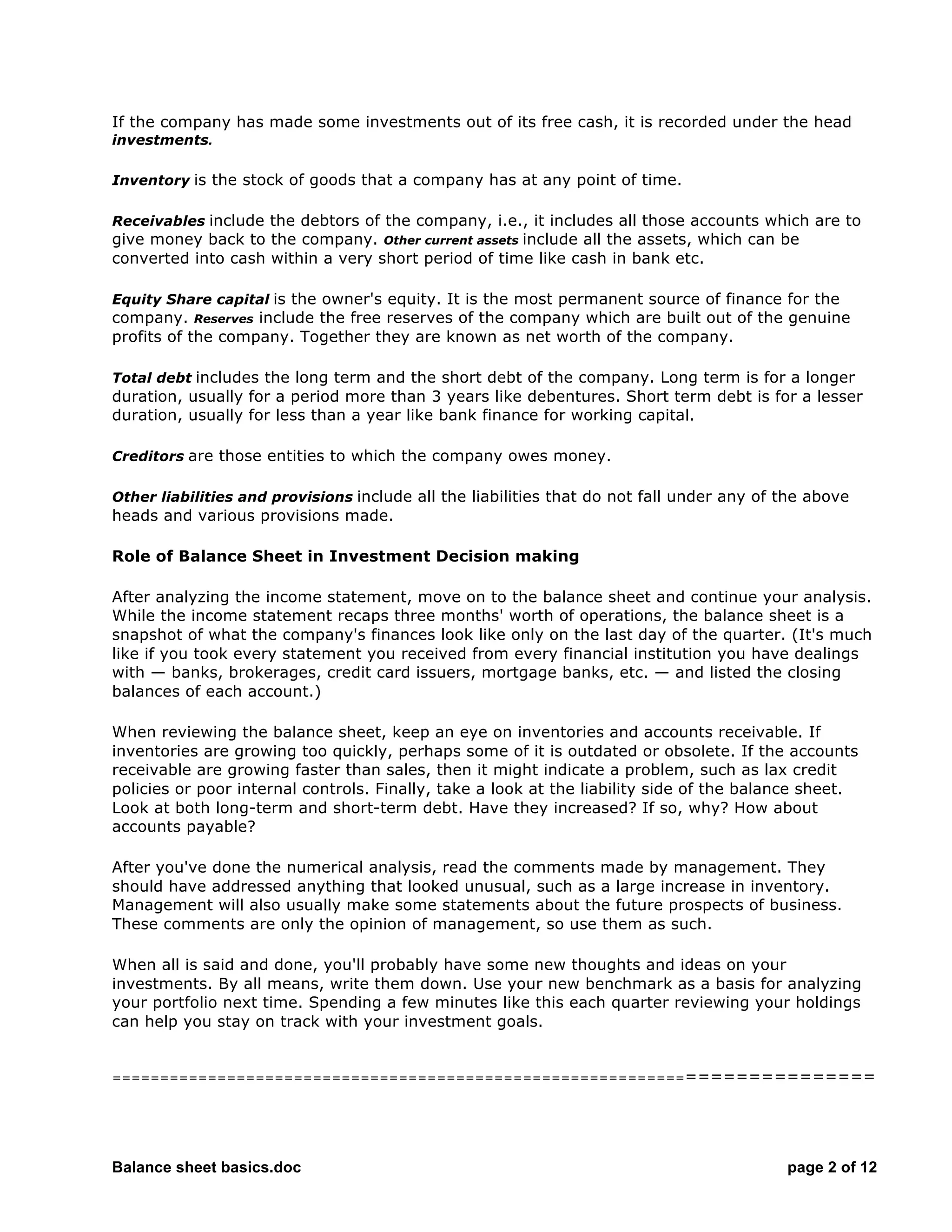 Balance sheet basics.doc page 2 of 12
If the company has made some investments out of its free cash, it is recorded under the head
investments.
Inventory is the stock of goods that a company has at any point of time.
Receivables include the debtors of the company, i.e., it includes all those accounts which are to
give money back to the company. Other current assets include all the assets, which can be
converted into cash within a very short period of time like cash in bank etc.
Equity Share capital is the owner's equity. It is the most permanent source of finance for the
company. Reserves include the free reserves of the company which are built out of the genuine
profits of the company. Together they are known as net worth of the company.
Total debt includes the long term and the short debt of the company. Long term is for a longer
duration, usually for a period more than 3 years like debentures. Short term debt is for a lesser
duration, usually for less than a year like bank finance for working capital.
Creditors are those entities to which the company owes money.
Other liabilities and provisions include all the liabilities that do not fall under any of the above
heads and various provisions made.
Role of Balance Sheet in Investment Decision making
After analyzing the income statement, move on to the balance sheet and continue your analysis.
While the income statement recaps three months' worth of operations, the balance sheet is a
snapshot of what the company's finances look like only on the last day of the quarter. (It's much
like if you took every statement you received from every financial institution you have dealings
with — banks, brokerages, credit card issuers, mortgage banks, etc. — and listed the closing
balances of each account.)
When reviewing the balance sheet, keep an eye on inventories and accounts receivable. If
inventories are growing too quickly, perhaps some of it is outdated or obsolete. If the accounts
receivable are growing faster than sales, then it might indicate a problem, such as lax credit
policies or poor internal controls. Finally, take a look at the liability side of the balance sheet.
Look at both long-term and short-term debt. Have they increased? If so, why? How about
accounts payable?
After you've done the numerical analysis, read the comments made by management. They
should have addressed anything that looked unusual, such as a large increase in inventory.
Management will also usually make some statements about the future prospects of business.
These comments are only the opinion of management, so use them as such.
When all is said and done, you'll probably have some new thoughts and ideas on your
investments. By all means, write them down. Use your new benchmark as a basis for analyzing
your portfolio next time. Spending a few minutes like this each quarter reviewing your holdings
can help you stay on track with your investment goals.
===========================================================================
 