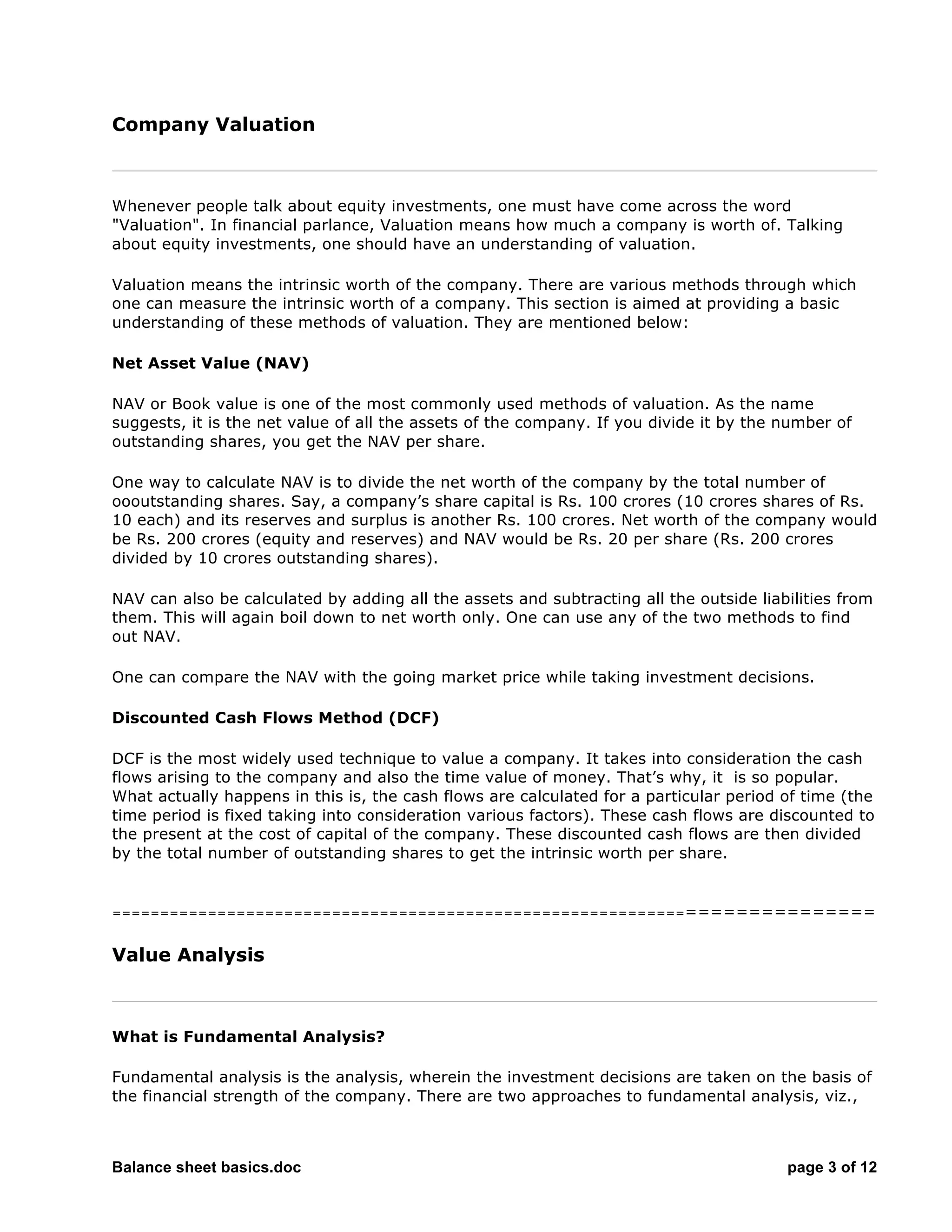 Balance sheet basics.doc page 3 of 12
Company Valuation
Whenever people talk about equity investments, one must have come across the word
"Valuation". In financial parlance, Valuation means how much a company is worth of. Talking
about equity investments, one should have an understanding of valuation.
Valuation means the intrinsic worth of the company. There are various methods through which
one can measure the intrinsic worth of a company. This section is aimed at providing a basic
understanding of these methods of valuation. They are mentioned below:
Net Asset Value (NAV)
NAV or Book value is one of the most commonly used methods of valuation. As the name
suggests, it is the net value of all the assets of the company. If you divide it by the number of
outstanding shares, you get the NAV per share.
One way to calculate NAV is to divide the net worth of the company by the total number of
oooutstanding shares. Say, a company’s share capital is Rs. 100 crores (10 crores shares of Rs.
10 each) and its reserves and surplus is another Rs. 100 crores. Net worth of the company would
be Rs. 200 crores (equity and reserves) and NAV would be Rs. 20 per share (Rs. 200 crores
divided by 10 crores outstanding shares).
NAV can also be calculated by adding all the assets and subtracting all the outside liabilities from
them. This will again boil down to net worth only. One can use any of the two methods to find
out NAV.
One can compare the NAV with the going market price while taking investment decisions.
Discounted Cash Flows Method (DCF)
DCF is the most widely used technique to value a company. It takes into consideration the cash
flows arising to the company and also the time value of money. That’s why, it is so popular.
What actually happens in this is, the cash flows are calculated for a particular period of time (the
time period is fixed taking into consideration various factors). These cash flows are discounted to
the present at the cost of capital of the company. These discounted cash flows are then divided
by the total number of outstanding shares to get the intrinsic worth per share.
===========================================================================
Value Analysis
What is Fundamental Analysis?
Fundamental analysis is the analysis, wherein the investment decisions are taken on the basis of
the financial strength of the company. There are two approaches to fundamental analysis, viz.,
 