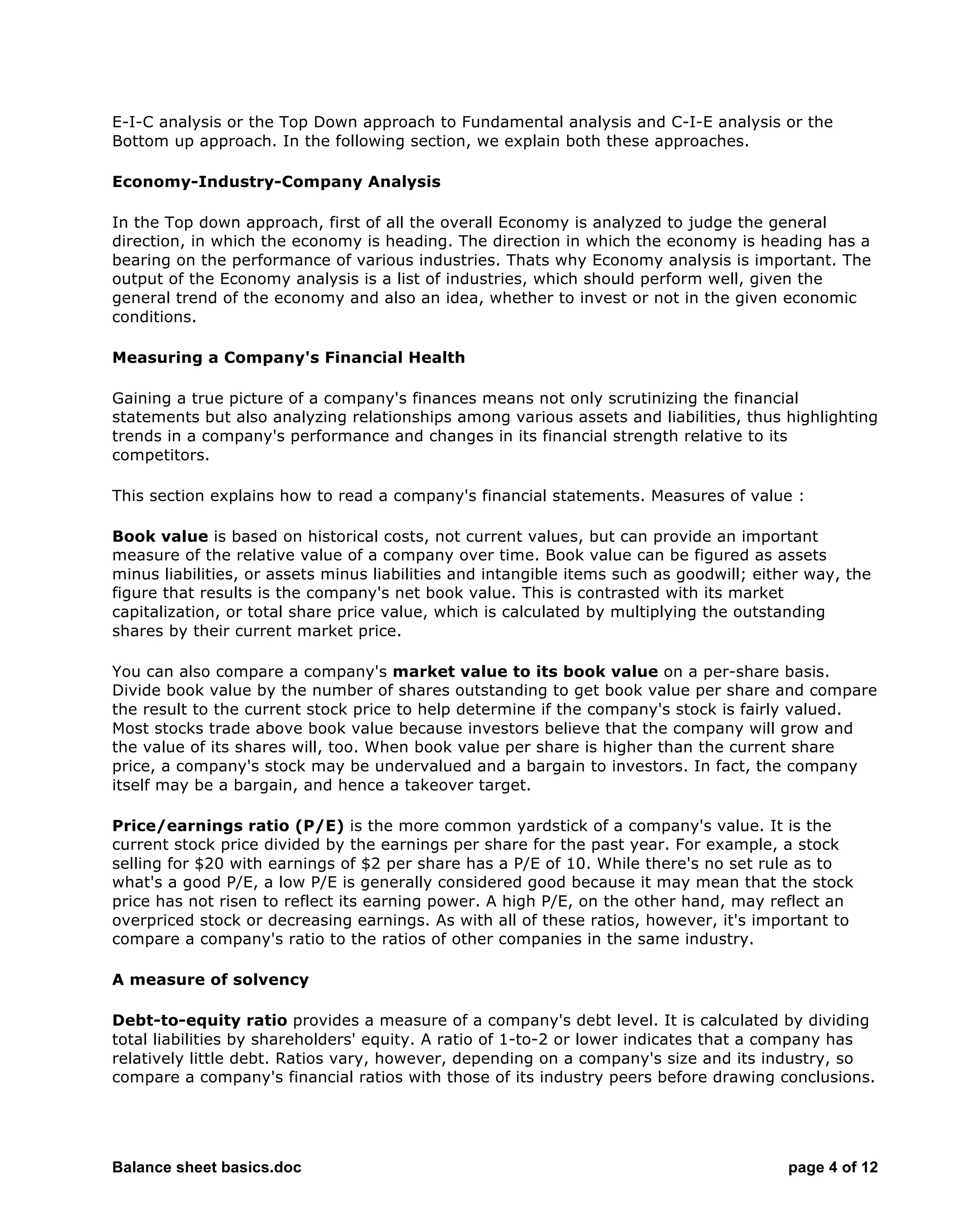 Balance sheet basics.doc page 4 of 12
E-I-C analysis or the Top Down approach to Fundamental analysis and C-I-E analysis or the
Bottom up approach. In the following section, we explain both these approaches.
Economy-Industry-Company Analysis
In the Top down approach, first of all the overall Economy is analyzed to judge the general
direction, in which the economy is heading. The direction in which the economy is heading has a
bearing on the performance of various industries. Thats why Economy analysis is important. The
output of the Economy analysis is a list of industries, which should perform well, given the
general trend of the economy and also an idea, whether to invest or not in the given economic
conditions.
Measuring a Company's Financial Health
Gaining a true picture of a company's finances means not only scrutinizing the financial
statements but also analyzing relationships among various assets and liabilities, thus highlighting
trends in a company's performance and changes in its financial strength relative to its
competitors.
This section explains how to read a company's financial statements. Measures of value :
Book value is based on historical costs, not current values, but can provide an important
measure of the relative value of a company over time. Book value can be figured as assets
minus liabilities, or assets minus liabilities and intangible items such as goodwill; either way, the
figure that results is the company's net book value. This is contrasted with its market
capitalization, or total share price value, which is calculated by multiplying the outstanding
shares by their current market price.
You can also compare a company's market value to its book value on a per-share basis.
Divide book value by the number of shares outstanding to get book value per share and compare
the result to the current stock price to help determine if the company's stock is fairly valued.
Most stocks trade above book value because investors believe that the company will grow and
the value of its shares will, too. When book value per share is higher than the current share
price, a company's stock may be undervalued and a bargain to investors. In fact, the company
itself may be a bargain, and hence a takeover target.
Price/earnings ratio (P/E) is the more common yardstick of a company's value. It is the
current stock price divided by the earnings per share for the past year. For example, a stock
selling for $20 with earnings of $2 per share has a P/E of 10. While there's no set rule as to
what's a good P/E, a low P/E is generally considered good because it may mean that the stock
price has not risen to reflect its earning power. A high P/E, on the other hand, may reflect an
overpriced stock or decreasing earnings. As with all of these ratios, however, it's important to
compare a company's ratio to the ratios of other companies in the same industry.
A measure of solvency
Debt-to-equity ratio provides a measure of a company's debt level. It is calculated by dividing
total liabilities by shareholders' equity. A ratio of 1-to-2 or lower indicates that a company has
relatively little debt. Ratios vary, however, depending on a company's size and its industry, so
compare a company's financial ratios with those of its industry peers before drawing conclusions.
 