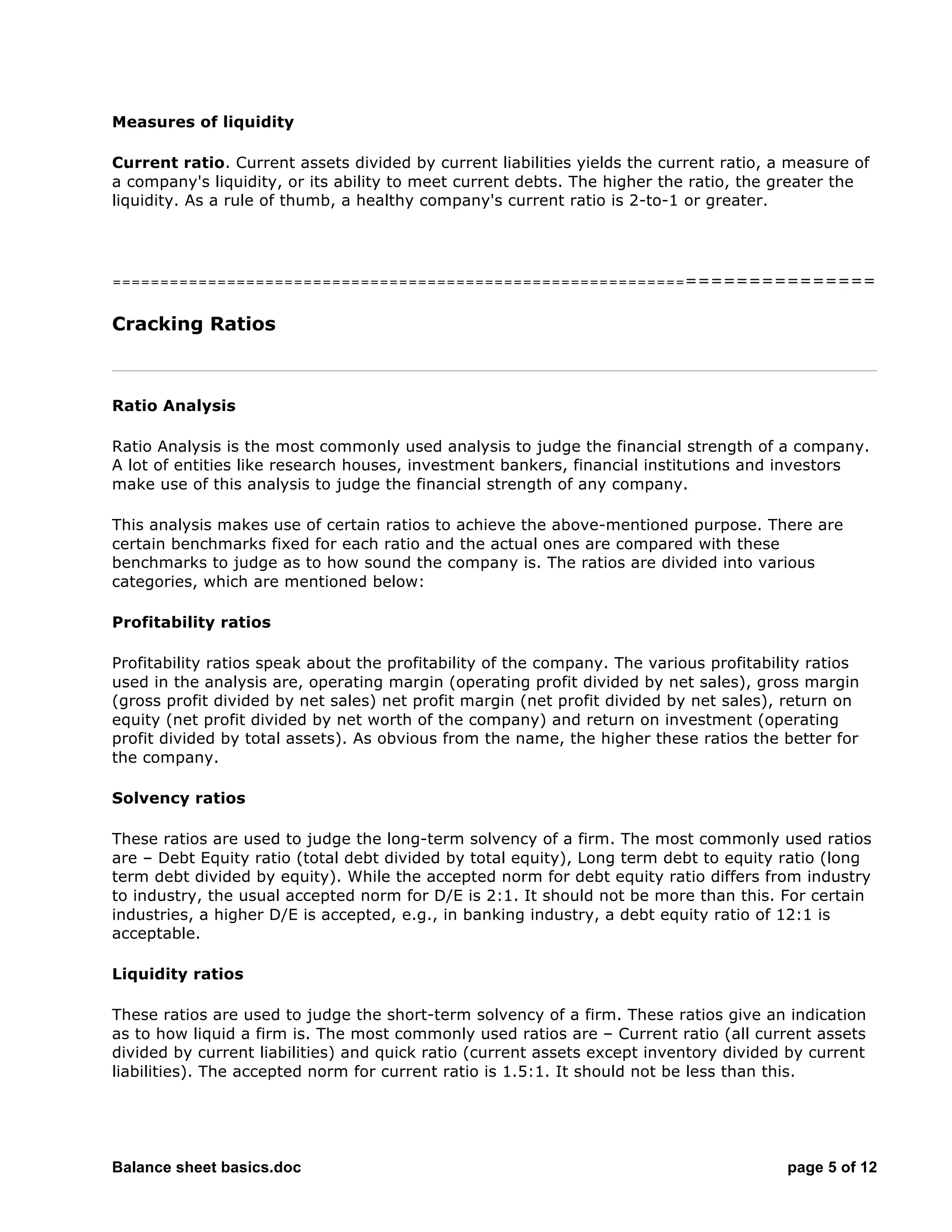 Balance sheet basics.doc page 5 of 12
Measures of liquidity
Current ratio. Current assets divided by current liabilities yields the current ratio, a measure of
a company's liquidity, or its ability to meet current debts. The higher the ratio, the greater the
liquidity. As a rule of thumb, a healthy company's current ratio is 2-to-1 or greater.
===========================================================================
Cracking Ratios
Ratio Analysis
Ratio Analysis is the most commonly used analysis to judge the financial strength of a company.
A lot of entities like research houses, investment bankers, financial institutions and investors
make use of this analysis to judge the financial strength of any company.
This analysis makes use of certain ratios to achieve the above-mentioned purpose. There are
certain benchmarks fixed for each ratio and the actual ones are compared with these
benchmarks to judge as to how sound the company is. The ratios are divided into various
categories, which are mentioned below:
Profitability ratios
Profitability ratios speak about the profitability of the company. The various profitability ratios
used in the analysis are, operating margin (operating profit divided by net sales), gross margin
(gross profit divided by net sales) net profit margin (net profit divided by net sales), return on
equity (net profit divided by net worth of the company) and return on investment (operating
profit divided by total assets). As obvious from the name, the higher these ratios the better for
the company.
Solvency ratios
These ratios are used to judge the long-term solvency of a firm. The most commonly used ratios
are – Debt Equity ratio (total debt divided by total equity), Long term debt to equity ratio (long
term debt divided by equity). While the accepted norm for debt equity ratio differs from industry
to industry, the usual accepted norm for D/E is 2:1. It should not be more than this. For certain
industries, a higher D/E is accepted, e.g., in banking industry, a debt equity ratio of 12:1 is
acceptable.
Liquidity ratios
These ratios are used to judge the short-term solvency of a firm. These ratios give an indication
as to how liquid a firm is. The most commonly used ratios are – Current ratio (all current assets
divided by current liabilities) and quick ratio (current assets except inventory divided by current
liabilities). The accepted norm for current ratio is 1.5:1. It should not be less than this.
 