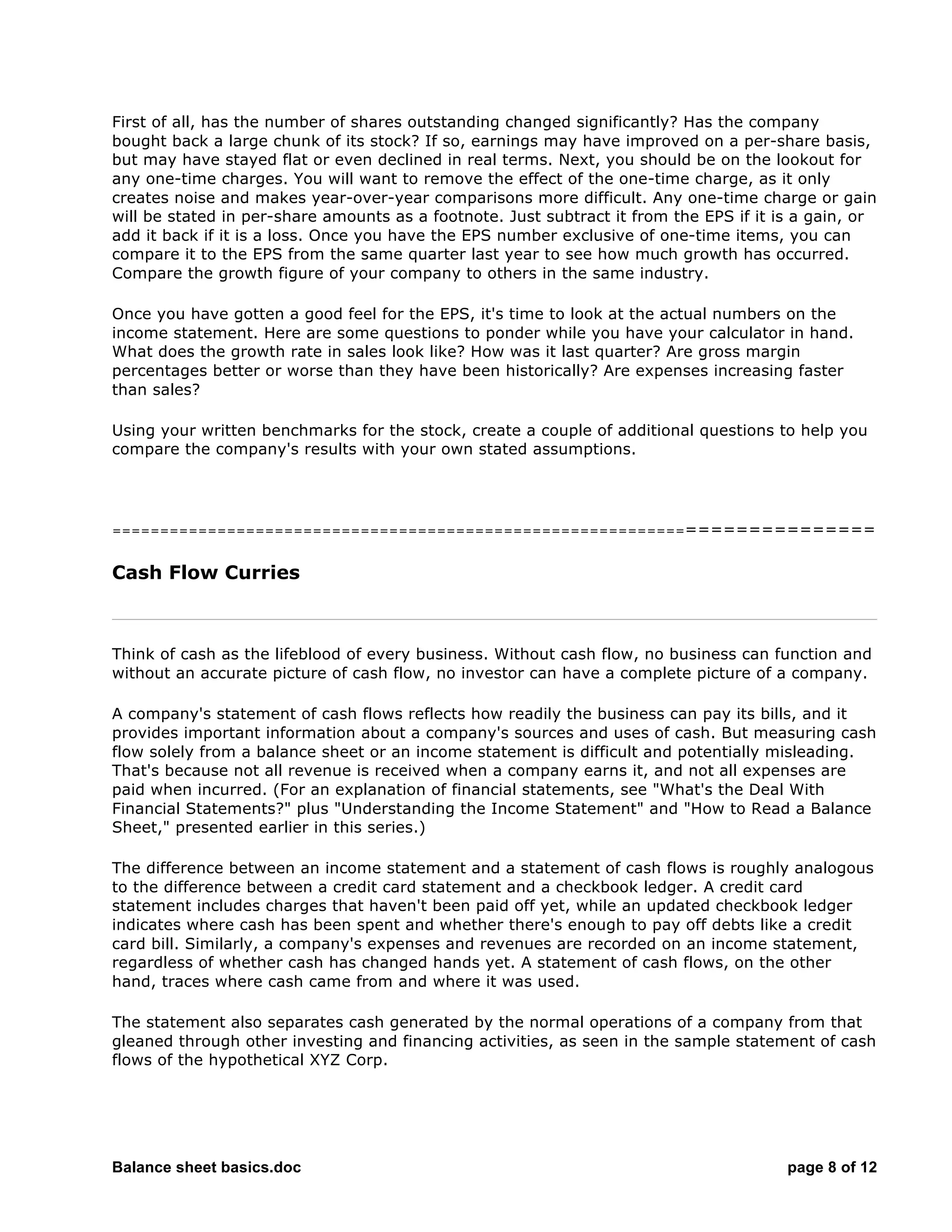 Balance sheet basics.doc page 8 of 12
First of all, has the number of shares outstanding changed significantly? Has the company
bought back a large chunk of its stock? If so, earnings may have improved on a per-share basis,
but may have stayed flat or even declined in real terms. Next, you should be on the lookout for
any one-time charges. You will want to remove the effect of the one-time charge, as it only
creates noise and makes year-over-year comparisons more difficult. Any one-time charge or gain
will be stated in per-share amounts as a footnote. Just subtract it from the EPS if it is a gain, or
add it back if it is a loss. Once you have the EPS number exclusive of one-time items, you can
compare it to the EPS from the same quarter last year to see how much growth has occurred.
Compare the growth figure of your company to others in the same industry.
Once you have gotten a good feel for the EPS, it's time to look at the actual numbers on the
income statement. Here are some questions to ponder while you have your calculator in hand.
What does the growth rate in sales look like? How was it last quarter? Are gross margin
percentages better or worse than they have been historically? Are expenses increasing faster
than sales?
Using your written benchmarks for the stock, create a couple of additional questions to help you
compare the company's results with your own stated assumptions.
===========================================================================
Cash Flow Curries
Think of cash as the lifeblood of every business. Without cash flow, no business can function and
without an accurate picture of cash flow, no investor can have a complete picture of a company.
A company's statement of cash flows reflects how readily the business can pay its bills, and it
provides important information about a company's sources and uses of cash. But measuring cash
flow solely from a balance sheet or an income statement is difficult and potentially misleading.
That's because not all revenue is received when a company earns it, and not all expenses are
paid when incurred. (For an explanation of financial statements, see "What's the Deal With
Financial Statements?" plus "Understanding the Income Statement" and "How to Read a Balance
Sheet," presented earlier in this series.)
The difference between an income statement and a statement of cash flows is roughly analogous
to the difference between a credit card statement and a checkbook ledger. A credit card
statement includes charges that haven't been paid off yet, while an updated checkbook ledger
indicates where cash has been spent and whether there's enough to pay off debts like a credit
card bill. Similarly, a company's expenses and revenues are recorded on an income statement,
regardless of whether cash has changed hands yet. A statement of cash flows, on the other
hand, traces where cash came from and where it was used.
The statement also separates cash generated by the normal operations of a company from that
gleaned through other investing and financing activities, as seen in the sample statement of cash
flows of the hypothetical XYZ Corp.
 