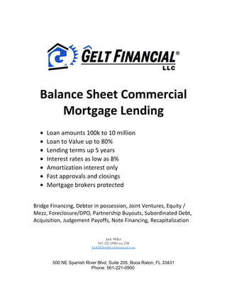 Balance Sheet Commercial
Mortgage Lending
• Loan amounts 100k to 10 million
• Loan to Value up to 80%
• Lending terms up 5 years
• Interest rates as low as 8%
• Amortization interest only
• Fast approvals and closings
• Mortgage brokers protected
Bridge Financing, Debtor in possession, Joint Ventures, Equity /
Mezz, Foreclosure/DPO, Partnership Buyouts, Subordinated Debt,
Acquisition, Judgement Payoffs, Note Financing, Recapitalization
Jack Miller
561-221-0900 ext 238
JackMiller@Geltfinancial.com
500 NE Spanish River Blvd, Suite 205, Boca Raton, FL 33431
Phone: 561-221-0900
 