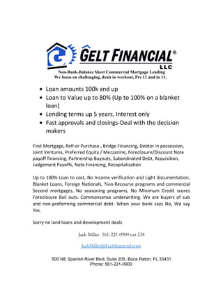 Non-Bank-Balance Sheet Commercial Mortgage Lending
We focus on challenging, deals in workout, Pre 11 and in 11.
• Loan amounts 100k and up
• Loan to Value up to 80% (Up to 100% on a blanket
loan)
• Lending terms up 5 years, Interest only
• Fast approvals and closings-Deal with the decision
makers
First Mortgage, Refi or Purchase , Bridge Financing, Debtor in possession,
Joint Ventures, Preferred Equity / Mezzanine, Foreclosure/Discount Note
payoff financing, Partnership Buyouts, Subordinated Debt, Acquisition,
Judgement Payoffs, Note Financing, Recapitalization
Up to 100% Loan to cost, No Income verification and Light documentation,
Blanket Loans, Foreign Nationals, Non-Recourse programs and commercial
Second mortgages, No seasoning programs, No Minimum Credit scores
Foreclosure Bail outs. Commonsense underwriting. We are buyers of sub
and non-preforming commercial debt. When your bank says No, We say
Yes.
Sorry no land loans and development deals
Jack Miller 561-221-0900 ext 238
JackMiller@Geltfinancial.com
500 NE Spanish River Blvd, Suite 205, Boca Raton, FL 33431
Phone: 561-221-0900
 