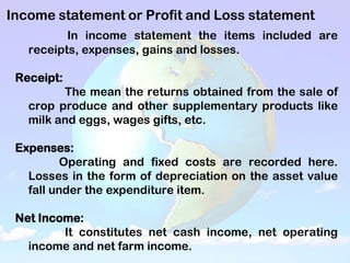 Income statement or Profit and Loss statement
In income statement the items included are
receipts, expenses, gains and losses.
Receipt:
The mean the returns obtained from the sale of
crop produce and other supplementary products like
milk and eggs, wages gifts, etc.
Expenses:
Operating and fixed costs are recorded here.
Losses in the form of depreciation on the asset value
fall under the expenditure item.
Net Income:
It constitutes net cash income, net operating
income and net farm income.
 