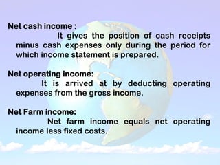 Net cash income :
It gives the position of cash receipts
minus cash expenses only during the period for
which income statement is prepared.
Net operating income:
It is arrived at by deducting operating
expenses from the gross income.
Net Farm income:
Net farm income equals net operating
income less fixed costs.
 