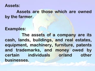 Assets:
Assets are those which are owned
by the farmer.
Examples:
The assets of a company are its
cash, lands, buildings, and real estates,
equipment, machinery, furniture, patents
and trademarks, and money owed by
certain individuals or/and other
businesses.
 