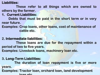 Liabilities:
These refer to all things which are owned to
others by the farmer.
1. Current Liabilities:
Debts that must be paid in the short term or in very
near future.
Examples: Crop loans, other loans, cost of maintenance of
cattle etc.
2. Intermediate liabilities:
These loans are due for the repayment within a
period of two to five years.
Examples: Livestock loans, machinery loan etc.
3. Long-Term Liabilities:
The duration of loan repayment is five or more
years.
Examples: Tractor loan, orchard loan, land development
 