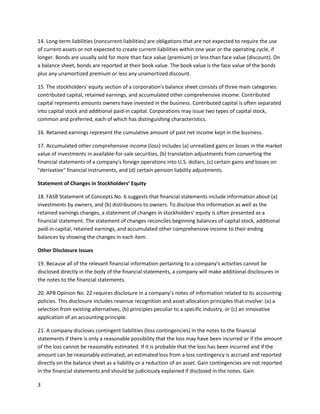 14. Long-term liabilities (noncurrent liabilities) are obligations that are not expected to require the use
of current assets or not expected to create current liabilities within one year or the operating cycle, if
longer. Bonds are usually sold for more than face value (premium) or less than face value (discount). On
a balance sheet, bonds are reported at their book value. The book value is the face value of the bonds
plus any unamortized premium or less any unamortized discount.
15. The stockholders' equity section of a corporation's balance sheet consists of three main categories:
contributed capital, retained earnings, and accumulated other comprehensive income. Contributed
capital represents amounts owners have invested in the business. Contributed capital is often separated
into capital stock and additional paid-in capital. Corporations may issue two types of capital stock,
common and preferred, each of which has distinguishing characteristics.
16. Retained earnings represent the cumulative amount of past net income kept in the business.
17. Accumulated other comprehensive income (loss) includes (a) unrealized gains or losses in the market
value of investments in available-for-sale securities, (b) translation adjustments from converting the
financial statements of a company's foreign operations into U.S. dollars, (c) certain gains and losses on
"derivative" financial instruments, and (d) certain pension liability adjustments.
Statement of Changes in Stockholders’ Equity
18. FASB Statement of Concepts No. 6 suggests that financial statements include information about (a)
investments by owners, and (b) distributions to owners. To disclose this information as well as the
retained earnings changes, a statement of changes in stockholders' equity is often presented as a
financial statement. The statement of changes reconciles beginning balances of capital stock, additional
paid-in capital, retained earnings, and accumulated other comprehensive income to their ending
balances by showing the changes in each item.
Other Disclosure Issues
19. Because all of the relevant financial information pertaining to a company's activities cannot be
disclosed directly in the body of the financial statements, a company will make additional disclosures in
the notes to the financial statements.
20. APB Opinion No. 22 requires disclosure in a company’s notes of information related to its accounting
policies. This disclosure includes revenue recognition and asset allocation principles that involve: (a) a
selection from existing alternatives, (b) principles peculiar to a specific industry, or (c) an innovative
application of an accounting principle.
21. A company discloses contingent liabilities (loss contingencies) in the notes to the financial
statements if there is only a reasonable possibility that the loss may have been incurred or if the amount
of the loss cannot be reasonably estimated. If it is probable that the loss has been incurred and if the
amount can be reasonably estimated, an estimated loss from a loss contingency is accrued and reported
directly on the balance sheet as a liability or a reduction of an asset. Gain contingencies are not reported
in the financial statements and should be judiciously explained if disclosed in the notes. Gain
3

 