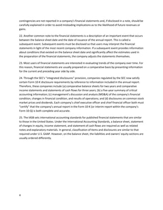 contingencies are not reported in a company’s financial statements and, if disclosed in a note, should be
carefully explained in order to avoid misleading implications as to the likelihood of future revenues or
gains.
22. Another common note to the financial statements is a description of an important event that occurs
between the balance sheet date and the date of issuance of the annual report. This is called a
subsequent event. Subsequent events must be disclosed so that users may interpret the financial
statements in light of the most recent company information. If a subsequent event provides information
about conditions that existed on the balance sheet date and significantly affect the estimates used in
the preparation of the financial statements, the company adjusts the statements themselves.
23. Most users of financial statements are interested in evaluating trends of the company over time. For
this reason, financial statements are usually prepared on a comparative basis by presenting information
for the current and preceding year side by side.
24. Through the SEC's "integrated disclosures" provision, companies regulated by the SEC now satisfy
certain Form 10-K disclosure requirements by reference to information included in the annual report.
Therefore, these companies include (a) comparative balance sheets for two years and comparative
income statements and statements of cash flows for three years; (b) a five-year summary of critical
accounting information; (c) management's discussion and analysis (MD&A) of the company's financial
condition, changes in financial condition, and results of operations; and (d) disclosures on common stock
market prices and dividends. Each company’s chief executive officer and chief financial officer both must
“certify” that the company’s annual report in the Form 10-K (or interim report within the company’s
Form 10-Q) is both complete and accurate.
25. The IASB sets international accounting standards for published financial statements that are similar
to those in the United States. Under the International Accounting Standards, a balance sheet, statement
of changes in equity, income statement, and statement of cash flows are required as well as related
notes and explanatory materials. In general, classification of items and disclosures are similar to that
required under U.S. GAAP. However, on the balance sheet, the liabilities and owners' equity sections are
usually ordered differently.

4

 