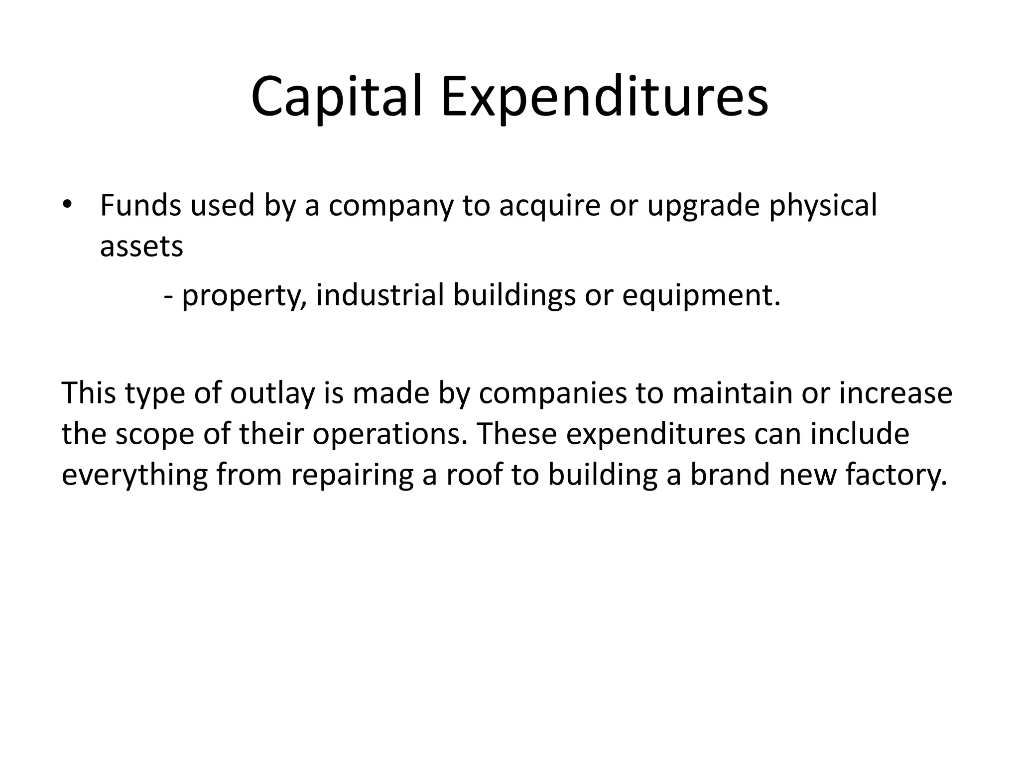 Capital Expenditures 
• Funds used by a company to acquire or upgrade physical 
assets 
- property, industrial buildings or equipment. 
This type of outlay is made by companies to maintain or increase 
the scope of their operations. These expenditures can include 
everything from repairing a roof to building a brand new factory. 
 