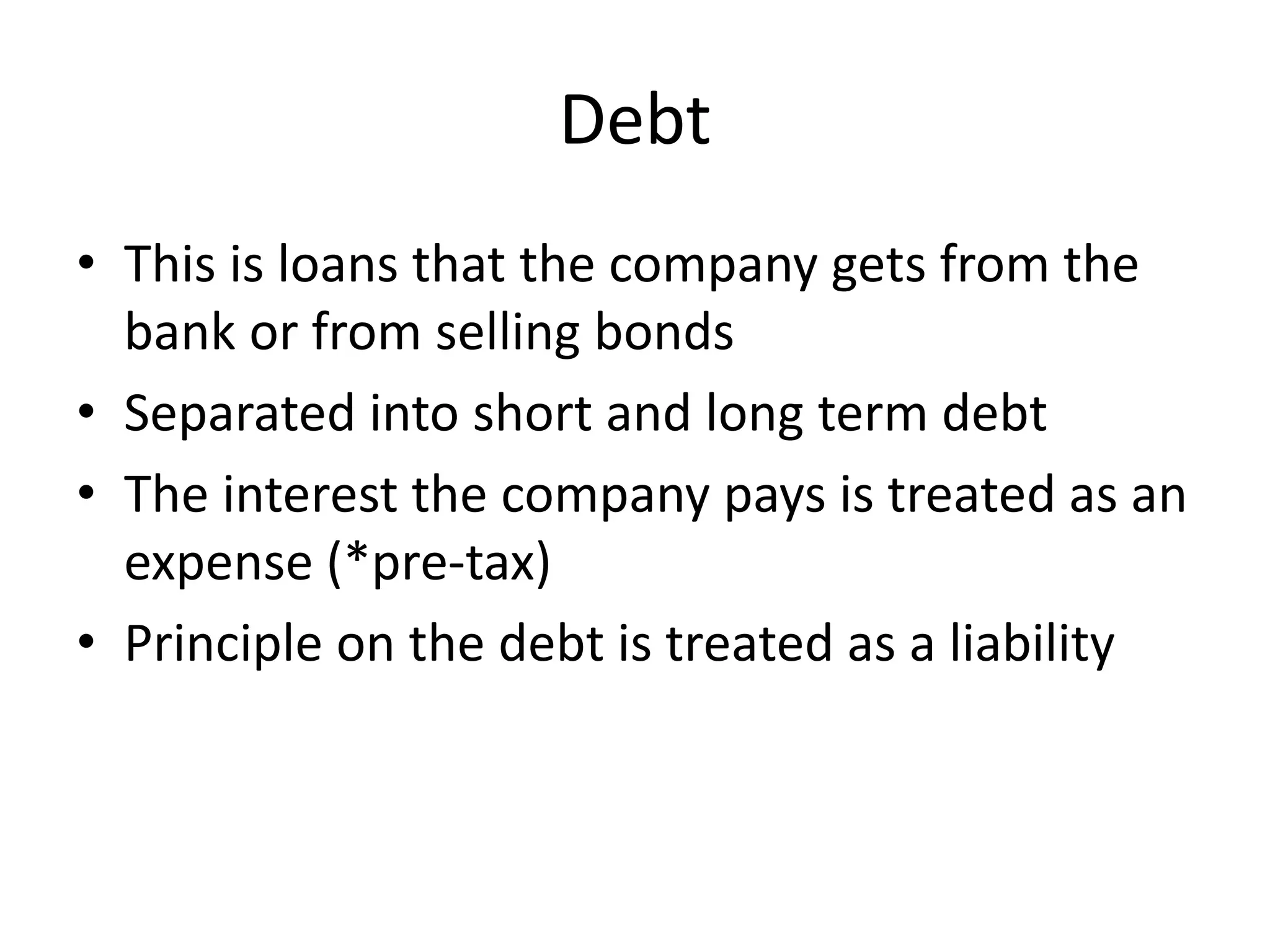 Debt 
• This is loans that the company gets from the 
bank or from selling bonds 
• Separated into short and long term debt 
• The interest the company pays is treated as an 
expense (*pre-tax) 
• Principle on the debt is treated as a liability 
 