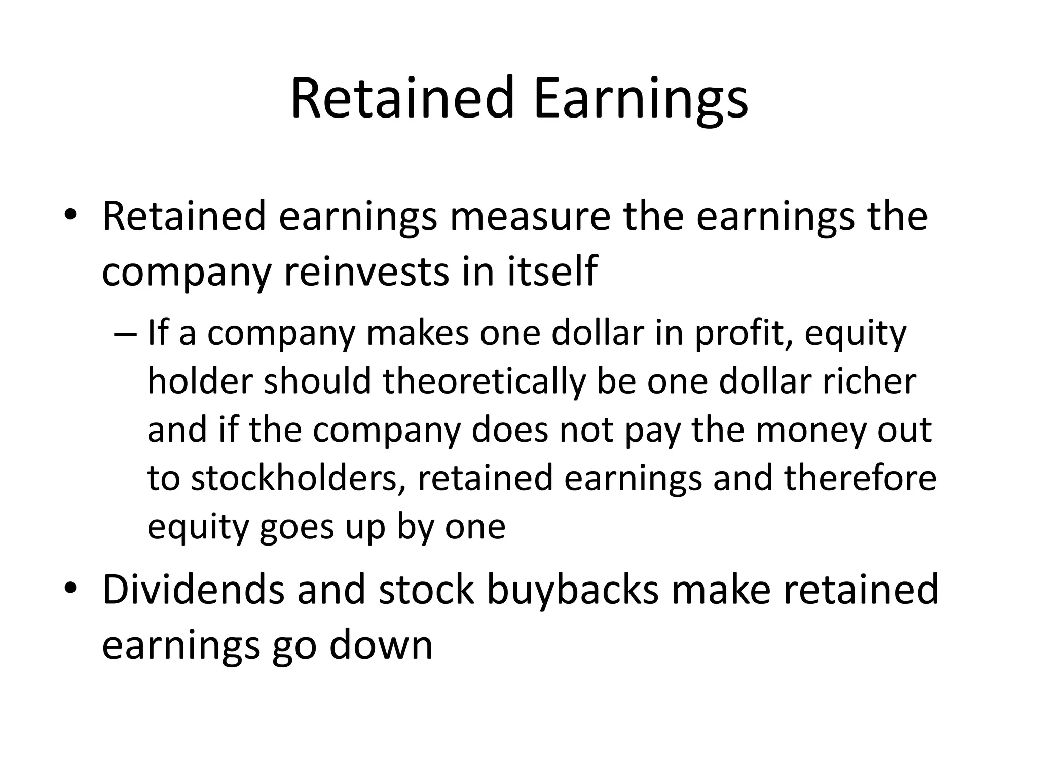 Retained Earnings 
• Retained earnings measure the earnings the 
company reinvests in itself 
– If a company makes one dollar in profit, equity 
holder should theoretically be one dollar richer 
and if the company does not pay the money out 
to stockholders, retained earnings and therefore 
equity goes up by one 
• Dividends and stock buybacks make retained 
earnings go down 
 