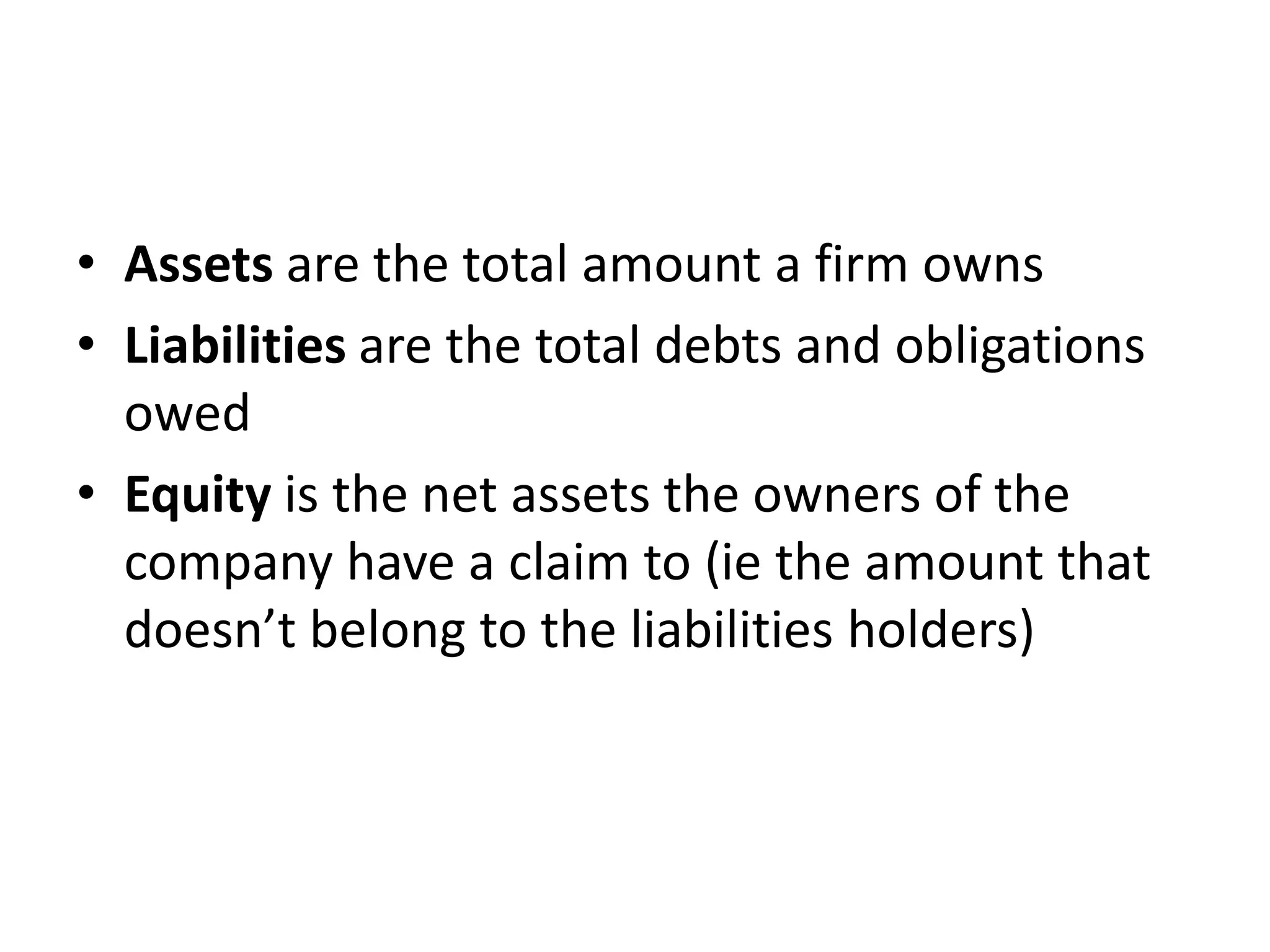 • Assets are the total amount a firm owns 
• Liabilities are the total debts and obligations 
owed 
• Equity is the net assets the owners of the 
company have a claim to (ie the amount that 
doesn’t belong to the liabilities holders) 
 