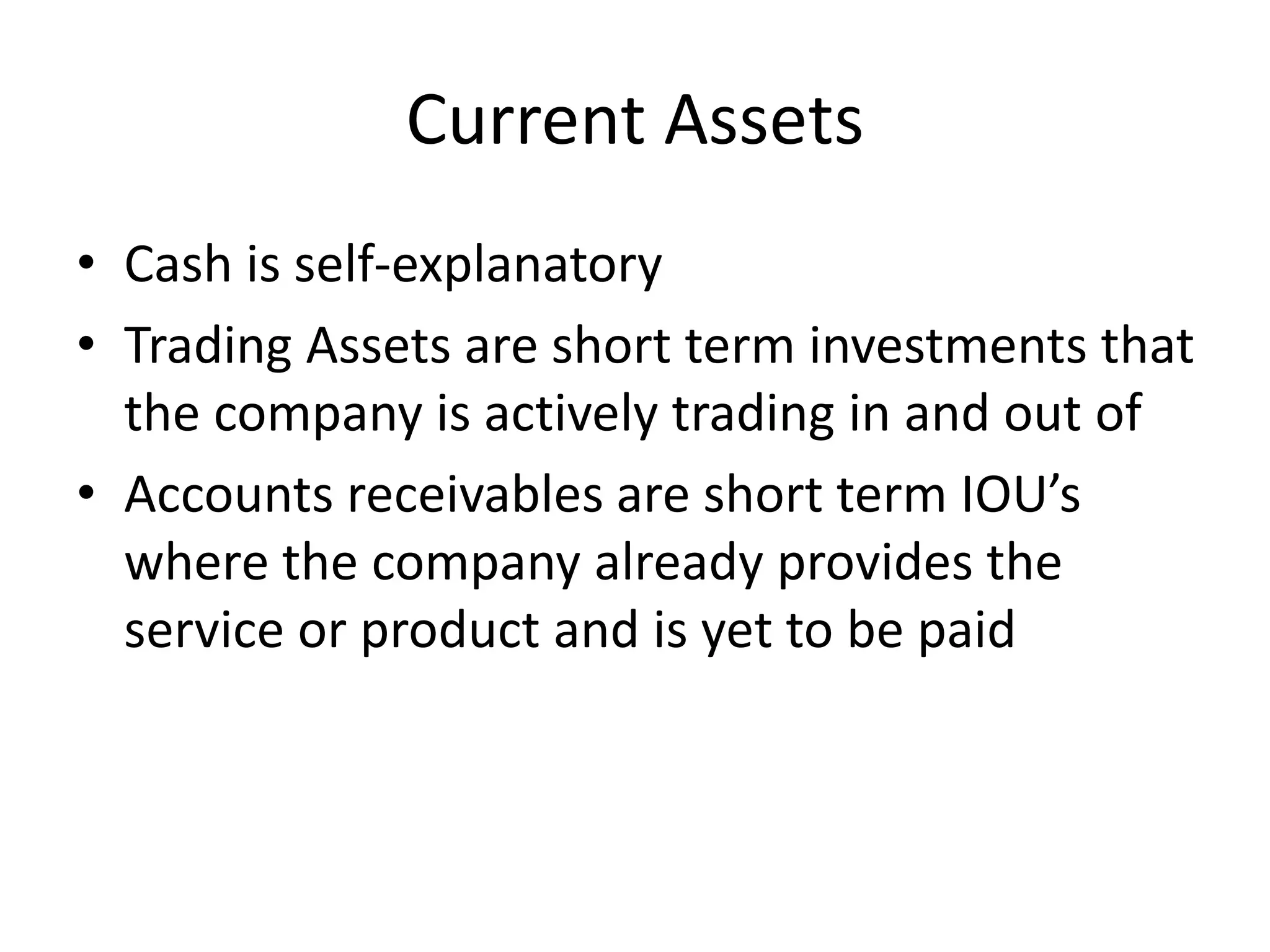 Current Assets 
• Cash is self-explanatory 
• Trading Assets are short term investments that 
the company is actively trading in and out of 
• Accounts receivables are short term IOU’s 
where the company already provides the 
service or product and is yet to be paid 
 