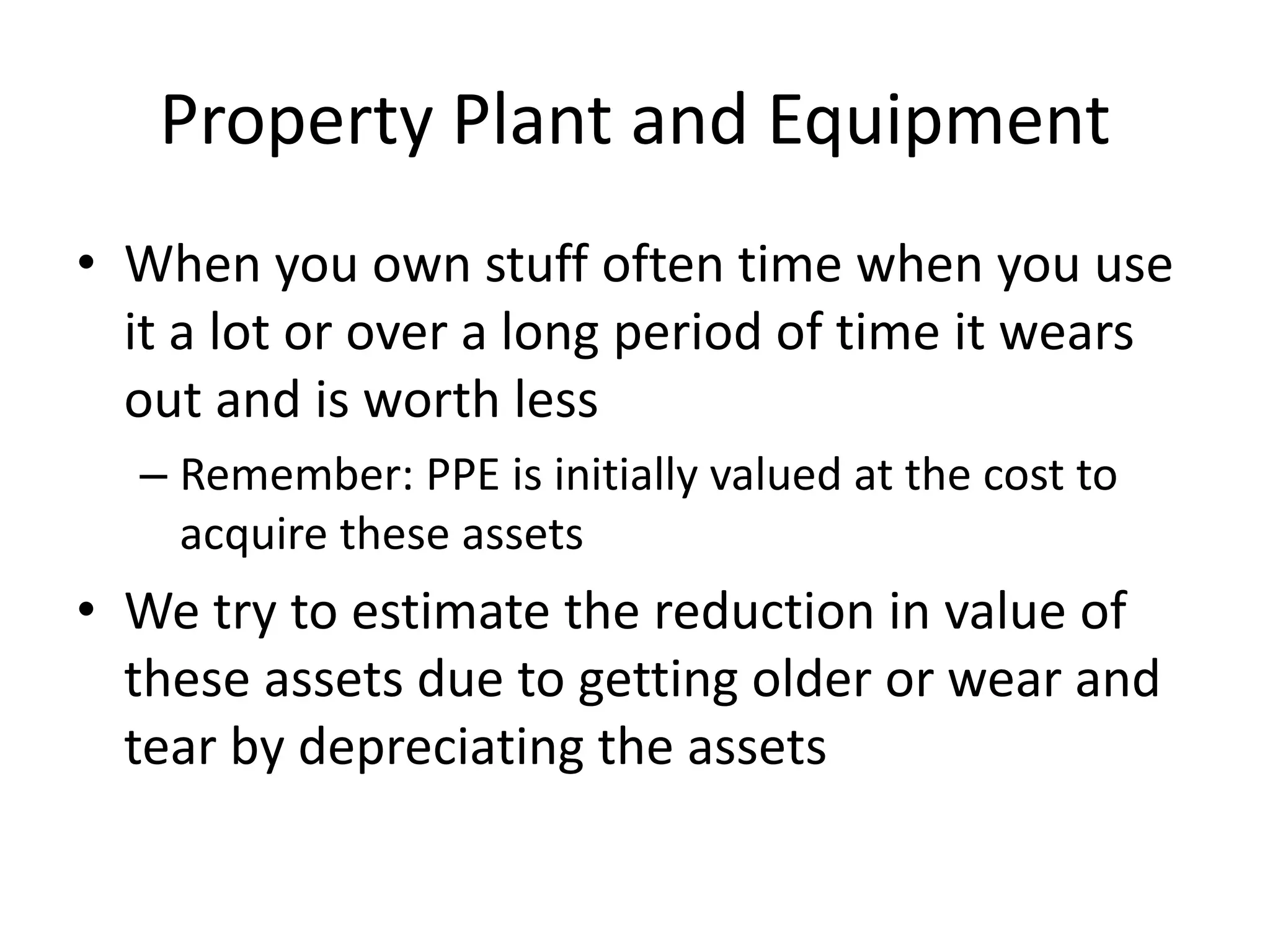 Property Plant and Equipment 
• When you own stuff often time when you use 
it a lot or over a long period of time it wears 
out and is worth less 
– Remember: PPE is initially valued at the cost to 
acquire these assets 
• We try to estimate the reduction in value of 
these assets due to getting older or wear and 
tear by depreciating the assets 
 