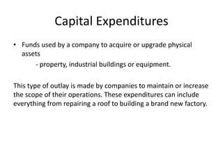 Capital Expenditures 
• Funds used by a company to acquire or upgrade physical 
assets 
- property, industrial buildings or equipment. 
This type of outlay is made by companies to maintain or increase 
the scope of their operations. These expenditures can include 
everything from repairing a roof to building a brand new factory. 
 