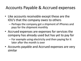 Accounts Payable & Accrued expenses 
• Like accounts receivable except these are the 
IOU’s that the company owes to others 
– Perhaps the company got a shipment of iPhones and 
pays for the shipment monthly 
• Accrued expenses are expenses for services the 
company has already used but has yet to pay for 
– For example using electricity and then paying for it 
later after the month is over 
• Accounts payable and Accrued expenses are very 
similar 
 
