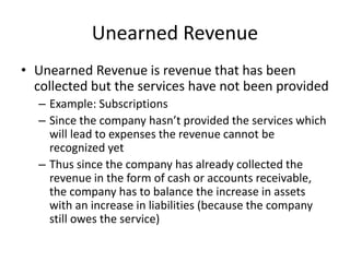 Unearned Revenue 
• Unearned Revenue is revenue that has been 
collected but the services have not been provided 
– Example: Subscriptions 
– Since the company hasn’t provided the services which 
will lead to expenses the revenue cannot be 
recognized yet 
– Thus since the company has already collected the 
revenue in the form of cash or accounts receivable, 
the company has to balance the increase in assets 
with an increase in liabilities (because the company 
still owes the service) 
 