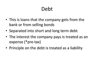 Debt 
• This is loans that the company gets from the 
bank or from selling bonds 
• Separated into short and long term debt 
• The interest the company pays is treated as an 
expense (*pre-tax) 
• Principle on the debt is treated as a liability 
 