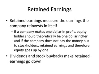 Retained Earnings 
• Retained earnings measure the earnings the 
company reinvests in itself 
– If a company makes one dollar in profit, equity 
holder should theoretically be one dollar richer 
and if the company does not pay the money out 
to stockholders, retained earnings and therefore 
equity goes up by one 
• Dividends and stock buybacks make retained 
earnings go down 
 