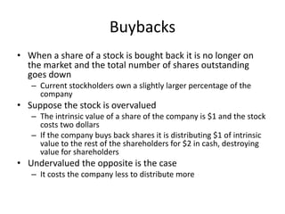 Buybacks 
• When a share of a stock is bought back it is no longer on 
the market and the total number of shares outstanding 
goes down 
– Current stockholders own a slightly larger percentage of the 
company 
• Suppose the stock is overvalued 
– The intrinsic value of a share of the company is $1 and the stock 
costs two dollars 
– If the company buys back shares it is distributing $1 of intrinsic 
value to the rest of the shareholders for $2 in cash, destroying 
value for shareholders 
• Undervalued the opposite is the case 
– It costs the company less to distribute more 
 