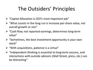 The Outsiders’ Principles 
 “Capital Allocation is CEO’s most important job” 
 “What counts in the long run is increase per-share value, not 
overall growth or size” 
 “Cash flow, not reported earnings, determines long-term 
value” 
 “Sometimes, the best investment opportunity is your own 
stock” 
 “With acquisitions, patience is a virtue” 
 “Independent thinking is essential to long-term success, and 
interactions with outside advisers (Wall Street, press, etc.) can 
be distracting” 

