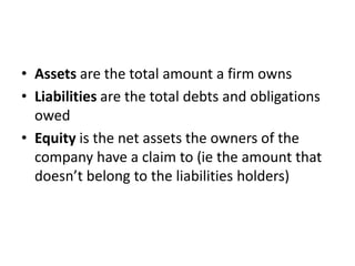 • Assets are the total amount a firm owns 
• Liabilities are the total debts and obligations 
owed 
• Equity is the net assets the owners of the 
company have a claim to (ie the amount that 
doesn’t belong to the liabilities holders) 
 