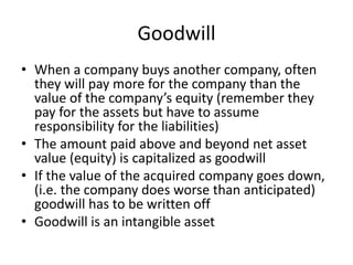 Goodwill 
• When a company buys another company, often 
they will pay more for the company than the 
value of the company’s equity (remember they 
pay for the assets but have to assume 
responsibility for the liabilities) 
• The amount paid above and beyond net asset 
value (equity) is capitalized as goodwill 
• If the value of the acquired company goes down, 
(i.e. the company does worse than anticipated) 
goodwill has to be written off 
• Goodwill is an intangible asset 
 