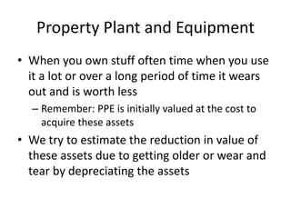 Property Plant and Equipment 
• When you own stuff often time when you use 
it a lot or over a long period of time it wears 
out and is worth less 
– Remember: PPE is initially valued at the cost to 
acquire these assets 
• We try to estimate the reduction in value of 
these assets due to getting older or wear and 
tear by depreciating the assets 
 