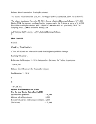 Balance Sheet Presentation, Trading Investments
The income statement for Tri-Con, Inc., for the year ended December 31, 2014, was as follows:
The balance sheet dated December 31, 2013, showed a Retained Earnings balance of $575,000.
During 2014, the company purchased trading investments for the first time at a cost of $156,000.
In addition, trading investments with a cost of $42,000 were sold at a gain during 2014. The
company paid $33,000 in dividends during 2014.
a. Determine the December 31, 2014, Retained Earnings balance.
$
Hide Feedback
Correct
Check My Work Feedback
a. Add net income and subtract dividends from beginning retained earnings.
Learning Objective 4.
b. Provide the December 31, 2014, balance sheet disclosure for Trading Investments.
Tri-Con, Inc.
Balance Sheet Disclosure for Trading Investments
For December 31, 2014
$
$
Tri-Con, Inc.
Income Statement (selected items)
For the Year Ended December 31, 2014
Income from operations $140,000
Gain on sale of investments 10,000
Less unrealized loss on trading investments 32,000
Net income $118,000
 