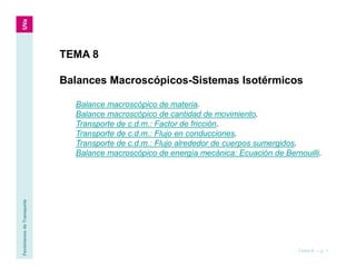 Fenómenos
de
Transporte
Tema 8 — p. 1
TEMA 8
Balances Macroscópicos-Sistemas Isotérmicos
Balance macroscópico de materia.
Balance macroscópico de cantidad de movimiento.
Transporte de c.d.m.: Factor de fricción.
Transporte de c.d.m.: Flujo en conducciones.
Transporte de c.d.m.: Flujo alrededor de cuerpos sumergidos.
Balance macroscópico de energía mecánica: Ecuación de Bernouilli.
 