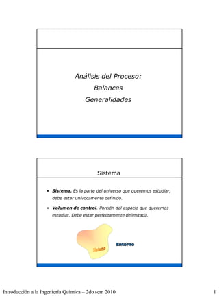 Análisis del Proceso:
                                         Balances
                                     Generalidades




                                           Sistema


                   • Sistema. Es la parte del universo que queremos estudiar,
                      debe estar unívocamente definido.

                   • Volumen de control. Porción del espacio que queremos
                      estudiar. Debe estar perfectamente delimitada.




Introducción a la Ingeniería Química – 2do sem 2010                             1
 