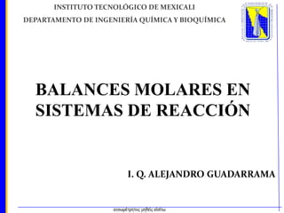 INSTITUTO TECNOLÓGICO DE MEXICALI
DEPARTAMENTO DE INGENIERÍA QUÍMICA Y BIOQUÍMICA

BALANCES MOLARES EN
SISTEMAS DE REACCIÓN

I. Q. ALEJANDRO GUADARRAMA

 