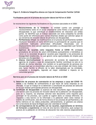 Figura 5. Evidencia fotográfica alianza con Caja de Compensación Familiar CAFAM
Facilitadores para en el proceso de inclusión laboral de PcD en el 2020
Se reconocieron los siguientes facilitadores en los procesos ejecutados en el 2020:
1. Reconocimiento de la fundación: la entidad cuenta con prestigio y
reconocimiento tanto en el sector empresarial como frente a la población con
discapacidad; lo que contribuyó al establecimiento de relaciones con ambas
partes. Se identificó que el trabajo ejecutado con otras compañías ha servido
como punto de referencia para nuevas empresas aliadas que solicitan apoyo en
sus iniciativas de inclusión laboral de personas con discapacidad.
2. Perfilamiento virtual: las modificaciones en el proceso de perfilamiento también
resultaron favorables en tanto beneficiaron la participación de usuarios que en
condiciones habituales presentaban dificultades relacionadas con el
desplazamiento (bien sea por aspectos asociados a su discapacidad o por factores
económicos).
3. Apertura de vacantes como respuesta frente al COVID 19: entidades
prestadoras de servicios de salud (refiriéndonos puntualmente a Colmédica) se
vieron en la necesidad de generar vacantes para responder a los protocolos de
bioseguridad establecidos, lo cual generó varias oportunidades de empleo para
personas con discapacidad.
4. Alianza interinstitucional: la generación de acciones de cooperación con
agencias de empleo y cajas de compensación familiar contribuyó no solo en la
difusión de ofertas laborales, sino también en la participación de personas con
discapacidad que se encontraban adscritas a una sola entidad; del mismo modo,
este factor facilitó la difusión de la labor desempeñada por las entidades,
incluyendo a Arcángeles, logrando así mayor visibilidad e impacto en la
comunidad general.
Barreras para en el proceso de inclusión laboral de PcD en el 2020
1) Detención de procesos de contratación en las empresas a causa del COVID 19:
debido a las medidas de confinamiento el que hacer de varias empresas se vio
afectado, lo que se tradujo en la detención o cancelación de procesos de selección
en los que estaban participando personas con discapacidad.
2) Certificado de discapacidad: la ausencia de este documento sigue representando
una barrera para los procesos de inclusión laboral de la población con discapacidad,
pues en su mayoría, las empresas solicitan este documento como requisito para
participar en los procesos, aun cuando se sugiere darle un manejo diferente. En
respuesta a esta barrera se ha informado a la población sobre cómo realizar el
trámite de certificación, esto de forma directa en los procesos de perfilamiento y de
forma indirecta en los videos producidos; adicionalmente, se gestionó una alianza
con la Secretaria de Salud de Bogotá para dar celeridad al trámite.
3) No correspondencia de los perfiles con las vacantes, especialmente en términos
de formación y experiencia: se trata de otra barrera reiterativa, pues aunque los
avances de la población en términos de educación han sido notorios (especialmente
 