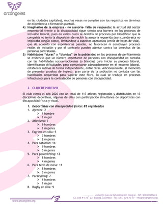 en las ciudades capitales), muchas veces no cumplen con los requisitos en términos
de experiencia o formación puntual.
4) Imaginarios de la empresa – no asesoría- falta de respuesta: la actitud del sector
empresarial frente a la discapacidad sigue siendo una barrera en los procesos de
inclusión laboral, pues en varios casos se desistió de procesos por identificar que la
compañía no tenía la disposición de recibir la asesoría requerida (aun cuando esta no
implicaba ningún costo), limitándose a aspectos operativos (envío de hojas de vida),
que de acuerdo con experiencias pasadas, no favorecen ni construyen procesos
reales de inclusión y por el contrario pueden atentar contra los derechos de las
personas contratadas.
5) Habilidades “duras” y “blandas” de la población: en los procesos de perfilamiento
se evidencio que un número importante de personas con discapacidad no contaba
con las habilidades socioemocionales (o blandas) para iniciar su proceso laboral,
identificando dificultades para comunicarse adecuadamente en el entorno laboral,
establecer rutinas de forma independiente, entre otras. Adicionalmente, al momento
de presentar pruebas de ingreso, gran parte de la población no contaba con las
habilidades requeridas para superar este filtro, lo cual se tradujo en procesos
infructuosos para la contratación de personas con discapacidad.
2. CLUB DEPORTIVO
El club cierra el año 2020 con un total de 117 atletas registrados y distribuidos en 13
disciplinas deportivas, algunas de ellas con participación simultánea de deportistas con
discapacidad física y visual.
1. Deportistas con discapacidad física: 85 registrados
1. Ajedrez: 2
 1 hombre
 1 mujer
2. Atletismo: 7
 6 hombres
 1 mujeres
3. Esgrima en silla: 5
 3 hombres
 2 mujeres
4. Para natación: 14
 9 hombres
 5 mujeres
5. Para powerlifting: 12
 8 hombres
 4 mujeres
6. Para tenis de mesa: 11
 8 hombres
 3 mujeres
7. Paracycling: 7
 6 hombres
 1 mujer
8. Rugby en silla: 9
 
