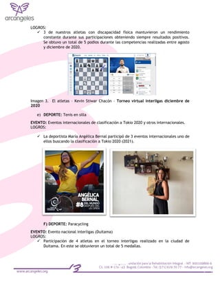 LOGROS:
 3 de nuestros atletas con discapacidad física mantuvieron un rendimiento
constante durante sus participaciones obteniendo siempre resultados positivos.
Se obtuvo un total de 5 podios durante las competencias realizadas entre agosto
y diciembre de 2020.
Imagen 3. El atletas – Kevin Stiwar Chacón – Torneo virtual interligas diciembre de
2020
e) DEPORTE: Tenis en silla
EVENTO: Eventos internacionales de clasificación a Tokio 2020 y otros internacionales.
LOGROS:
 La deportista María Angélica Bernal participó de 3 eventos internacionales uno de
ellos buscando la clasificación a Tokio 2020 (2021).
F) DEPORTE: Paracycling
EVENTO: Evento nacional interligas (Duitama)
LOGROS:
 Participación de 4 atletas en el torneo interligas realizado en la ciudad de
Duitama. En este se obtuvieron un total de 5 medallas.
 