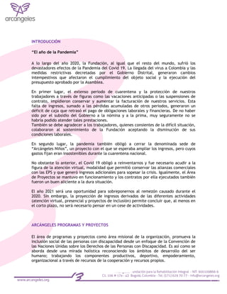 INTRODUCCIÓN
“El año de la Pandemia”
A lo largo del año 2020, la Fundación, al igual que el resto del mundo, sufrió los
devastadores efectos de la Pandemia del Covid 19. La llegada del virus a Colombia y las
medidas restrictivas decretadas por el Gobierno Distrital, generaron cambios
intempestivos que afectaron el cumplimiento del objeto social y la ejecución del
presupuesto aprobado por la Asamblea.
En primer lugar, el extenso periodo de cuarentena y la protección de nuestros
trabajadores a través de figuras como las vacaciones anticipadas o las suspensiones de
contrato, impidieron conservar y aumentar la facturación de nuestros servicios. Esta
falta de ingresos, sumado a las pérdidas acumuladas de otros periodos, generaron un
déficit de caja que retrasó el pago de obligaciones laborales y financieras. De no haber
sido por el subsidio del Gobierno a la nómina y a la prima, muy seguramente no se
habría podido atender tales prestaciones.
También se debe agradecer a los trabajadores, quienes consientes de la difícil situación,
colaboraron al sostenimiento de la Fundación aceptando la disminución de sus
condiciones laborales.
En segundo lugar, la pandemia también obligó a cerrar la denominada sede de
“Arcángeles Niños”, un proyecto con el que se esperaba ampliar los ingresos, pero cuyos
gastos fijan eran insostenibles durante la cuarentena nacional.
No obstante lo anterior, el Covid 19 obligó a reinventarnos y fue necesario acudir a la
figura de la atención virtual, modalidad que permitió conservar las alianzas comerciales
con las EPS y que generó ingresos adicionales para sopesar la crisis. Igualmente, el Área
de Proyectos se mantuvo en funcionamiento y los contratos por ella ejecutados también
fueron un buen aliciente a la dura situación.
El año 2021 será una oportunidad para sobreponernos al remezón causado durante el
2020. Sin embargo, la proyección de ingresos derivados de las diferentes actividades
(atención virtual, presencial y proyectos de inclusión) permite concluir que, al menos en
el corto plazo, no será necesario pensar en un cese de actividades.
ARCÁNGELES PROGRAMAS Y PROYECTOS
El área de programas y proyectos como área misional de la organización, promueva la
inclusión social de las personas con discapacidad desde un enfoque de la Convención de
las Naciones Unidas sobre los Derechos de las Personas con Discapacidad. Es así como se
aborda desde una mirada holística reconociendo los ámbitos de desarrollo del ser
humano; trabajando los componentes productivos, deportivo, empoderamiento,
organizacional a través de recursos de la cooperación y recursos propios.
 