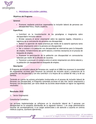 1. PROGRAMA INCLUSIÒN LABORAL
Objetivos del Programa
General:
• Promover mediante prácticas responsables la inclusión laboral de personas con
discapacidad física, visual y auditiva.
Específicos:
 Contribuir en la transformación de los paradigmas e imaginarios sobre
discapacidad e inclusión laboral.
 Brindar asesoría al sector empresarial sobre los aspectos legales, tributarios y
logísticos de la contratación de personas con discapacidad.
 Reducir la aparición de malas prácticas por medio de la asesoría oportuna tanto
al sector empresarial como a la persona con discapacidad.
 Dar a conocer a la población con discapacidad las alternativas para la búsqueda
de empleo, fortalecimiento del perfil laboral y trámites necesarios en el proceso de
búsqueda de empleo.
 Promover la participación de la población con discapacidad en convocatorias
laborales por medio de la difusión de vacantes.
 Favorecer y promover el contacto entre el sector empresarial con oferta laboral y
la población con discapacidad en búsqueda de empleo.
Descripción
El Programa de Inclusión Laboral de Personas con, surgió en el 2006 tras reconocer la necesidad
de implementar acciones para favorecer los procesos de inclusión social y productiva de la
población con discapacidad y con ello contribuir a la mejora de su calidad de vida y la de sus
familias.
Teniendo en cuenta los actores principales involucrados en el proceso de inclusión laboral de
Personas con Discapacidad, el Programa contempla acciones en dos vías: Sector empresarial y
Personas con Discapacidad; por tanto desde las acciones desarrolladas se logran los siguientes
resultados:
Resultados 2020
1. Sector Empresarial:
Consultorías Colmédica:
Las acciones implementadas se reflejaron en la vinculación laboral de 7 personas con
discapacidad en la compañía distribuidas de la siguiente manera: 1 en cargo administrativo
(auxiliar de correspondencia), 6 en cargos asistenciales o de atención a usuarios en centros
médicos (cajeros, auxiliares operativos).
 