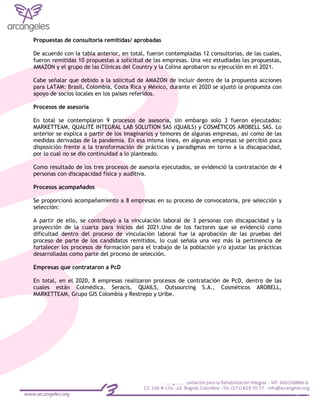 Propuestas de consultoría remitidas/ aprobadas
De acuerdo con la tabla anterior, en total, fueron contempladas 12 consultorías, de las cuales,
fueron remitidas 10 propuestas a solicitud de las empresas. Una vez estudiadas las propuestas,
AMAZON y el grupo de las Clínicas del Country y la Colina aprobaron su ejecución en el 2021.
Cabe señalar que debido a la solicitud de AMAZON de incluir dentro de la propuesta acciones
para LATAM: Brasil, Colombia, Costa Rica y México, durante el 2020 se ajustó la propuesta con
apoyo de socios locales en los países referidos.
Procesos de asesoría
En total se contemplaron 9 procesos de asesoría, sin embargo solo 3 fueron ejecutados:
MARKETTEAM, QUALITÉ INTEGRAL LAB SOLUTION SAS (QUAILS) y COSMÉTICOS AROBELL SAS. Lo
anterior se explica a partir de los imaginarios y temores de algunas empresas, así como de las
medidas derivadas de la pandemia. En esa misma línea, en algunas empresas se percibió poca
disposición frente a la transformación de prácticas y paradigmas en torno a la discapacidad,
por lo cual no se dio continuidad a lo planteado.
Como resultado de los tres procesos de asesoría ejecutados, se evidenció la contratación de 4
personas con discapacidad física y auditiva.
Procesos acompañados
Se proporcionó acompañamiento a 8 empresas en su proceso de convocatoria, pre selección y
selección:
A partir de ello, se contribuyó a la vinculación laboral de 3 personas con discapacidad y la
proyección de la cuarta para inicios del 2021.Uno de los factores que se evidenció como
dificultad dentro del proceso de vinculación laboral fue la aprobación de las pruebas del
proceso de parte de los candidatos remitidos, lo cual señala una vez más la pertinencia de
fortalecer los procesos de formación para el trabajo de la población y/o ajustar las prácticas
desarrolladas como parte del proceso de selección.
Empresas que contrataron a PcD
En total, en el 2020, 8 empresas realizaron procesos de contratación de PcD, dentro de las
cuales están Colmédica, Seracis, QUAILS, Outsourcing S.A., Cosméticos AROBELL,
MARKETTEAM, Grupo GIS Colombia y Restrepo y Uribe.
 