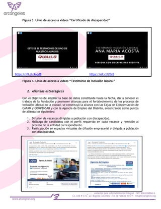 Figura 3. Links de acceso a videos “Certificado de discapacidad”
https://n9.cl/4aqd8 https://n9.cl/20y5
Figura 4. Links de acceso a videos “Testimonio de inclusión laboral”
2. Alianzas estratégicas
Con el objetivo de ampliar la base de datos constituida hasta la fecha, dar a conocer el
trabajo de la Fundación y promover alianzas para el fortalecimiento de los procesos de
inclusión laboral en la ciudad, se constituyó la alianza con las Cajas de Compensación de
CAFAM y COMPENSAR y con la Agencia de Empleo del Distrito, encontrando como puntos
de alianza los siguientes:
1. Difusión de vacantes dirigidas a población con discapacidad.
2. Hallazgo de candidatos con el perfil requerido en cada vacante y remisión al
proceso de la entidad correspondiente.
3. Participación en espacios virtuales de difusión empresarial y dirigida a población
con discapacidad.
 