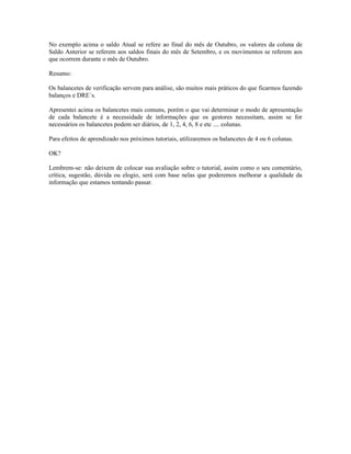 No exemplo acima o saldo Atual se refere ao final do mês de Outubro, os valores da coluna de
Saldo Anterior se referem aos saldos finais do mês de Setembro, e os movimentos se referem aos
que ocorrem durante o mês de Outubro.

Resumo:

Os balancetes de verificação servem para análise, são muitos mais práticos do que ficarmos fazendo
balanços e DRE´s.

Apresentei acima os balancetes mais comuns, porém o que vai determinar o modo de apresentação
de cada balancete é a necessidade de informações que os gestores necessitam, assim se for
necessários os balancetes podem ser diários, de 1, 2, 4, 6, 8 e etc .... colunas.

Para efeitos de aprendizado nos próximos tutoriais, utilizaremos os balancetes de 4 ou 6 colunas.

OK?

Lembrem-se: não deixem de colocar sua avaliação sobre o tutorial, assim como o seu comentário,
crítica, sugestão, dúvida ou elogio, será com base nelas que poderemos melhorar a qualidade da
informação que estamos tentando passar.
 