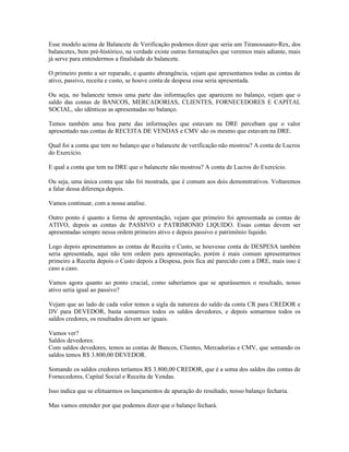 Esse modelo acima de Balancete de Verificação podemos dizer que seria um Tiranossauro-Rex, dos
balancetes, bem pré-histórico, na verdade existe outras formatações que veremos mais adiante, mais
já serve para entendermos a finalidade do balancete.

O primeiro ponto a ser reparado, e quanto abrangência, vejam que apresentamos todas as contas de
ativo, passivo, receita e custo, se houve conta de despesa essa seria apresentada.

Ou seja, no balancete temos uma parte das informações que aparecem no balanço, vejam que o
saldo das contas de BANCOS, MERCADORIAS, CLIENTES, FORNECEDORES E CAPITAL
SOCIAL, são idênticas as apresentadas no balanço.

Temos também uma boa parte das informações que estavam na DRE percebam que o valor
apresentado nas contas de RECEITA DE VENDAS e CMV são os mesmo que estavam na DRE.

Qual foi a conta que tem no balanço que o balancete de verificação não mostrou? A conta de Lucros
do Exercício.

E qual a conta que tem na DRE que o balancete não mostrou? A conta de Lucros do Exercício.

Ou seja, uma única conta que não foi mostrada, que é comum aos dois demonstrativos. Voltaremos
a falar dessa diferença depois.

Vamos continuar, com a nossa analise.

Outro ponto é quanto a forma de apresentação, vejam que primeiro foi apresentada as contas de
ATIVO, depois as contas de PASSIVO e PATRIMONIO LIQUIDO. Essas contas devem ser
apresentadas sempre nessa ordem primeiro ativo e depois passivo e patrimônio líquido.

Logo depois apresentamos as contas de Receita e Custo, se houvesse conta de DESPESA também
seria apresentada, aqui não tem ordem para apresentação, porém é mais comum apresentarmos
primeiro a Receita depois o Custo depois a Despesa, pois fica até parecido com a DRE, mais isso é
caso a caso.

Vamos agora quanto ao ponto crucial, como saberíamos que se apurássemos o resultado, nosso
ativo seria igual ao passivo?

Vejam que ao lado de cada valor temos a sigla da natureza do saldo da conta CR para CREDOR e
DV para DEVEDOR, basta somarmos todos os saldos devedores, e depois somarmos todos os
saldos credores, os resultados devem ser iguais.

Vamos ver?
Saldos devedores:
Com saldos devedores, temos as contas de Bancos, Clientes, Mercadorias e CMV, que somando os
saldos temos R$ 3.800,00 DEVEDOR.

Somando os saldos credores teríamos R$ 3.800,00 CREDOR, que é a soma dos saldos das contas de
Fornecedores, Capital Social e Receita de Vendas.

Isso indica que se efetuarmos os lançamentos de apuração do resultado, nosso balanço fecharia.

Mas vamos entender por que podemos dizer que o balanço fechará.
 