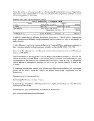 Como dito acima, os saldos apresentados no balancete já estão contemplados todos os lançamentos,
logo não há necessidade de abrirmos os razonetes para efetuarmos lançamentos tendo em vista que
todos os lançamentos já estão feitos.

Podemos então fazer logo de imediato o balanço




O saldo da conta de Bancos, Clientes, Mercadorias, Fornecedores e Capital Social, é o mesmo que
estava apresentado no Balancete, isso porque quando fazemos o balancete, todos os lançamentos já
estão efetuados.

A única diferença é em relação as contas de Receita de Vendas e CMV, os quais temos que apurar o
lucro ou prejuízo e incluir no balanço, no caso acima foi um lucro de R$ 400,00. (700-300).

Como havia dito o balanço não vai fechar, pois houve um erro no saldo da conta de CMV, que esta
inferior em R$ 100,00.

Conseqüentemente tal diminuição no Custo das Mercadorias Vendidas aumentou o lucro em R$
100,00, ele deveria ser de R$ 300,00, o faria o nosso balanço fechar em R$ 3.400,00 tanto no ativo
quanto no passivo. Em relação a esse aumento o saldo da conta de Lucros do Exercício aumento R$
100,00, portanto o nosso passivo aumentos em R$ 100,00, por isso ele esta com o valor de R$
3.500,00.

É importante entender essa questão, pois toda vez que elaborarmos um balancete e a soma dos
débitos não for igual a soma dos créditos, tem alguma coisa errada e precisamos rever os
lançamentos.

Vamos continuar o nosso aprendizado.

Balancete de Verificação com Duas Colunas:

O Balancete que aprendemos o tutorial passado é bem simples, na verdade existe varias formas de
apresentação de balancetes.

Vamos aprender agora como é a forma do balancete de duas colunas.

Esse balancete se apresenta da seguinte forma:
 