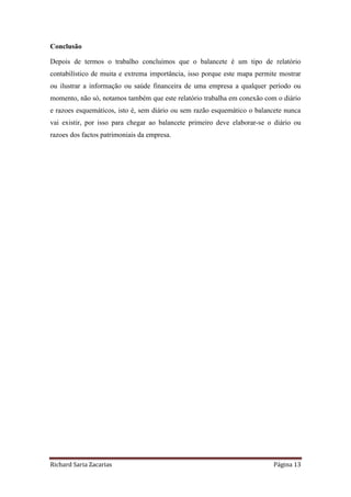 Richard Saria Zacarias Página 13
Conclusão
Depois de termos o trabalho concluímos que o balancete é um tipo de relatório
contabilístico de muita e extrema importância, isso porque este mapa permite mostrar
ou ilustrar a informação ou saúde financeira de uma empresa a qualquer período ou
momento, não só, notamos também que este relatório trabalha em conexão com o diário
e razoes esquemáticos, isto é, sem diário ou sem razão esquemático o balancete nunca
vai existir, por isso para chegar ao balancete primeiro deve elaborar-se o diário ou
razoes dos factos patrimoniais da empresa.
 