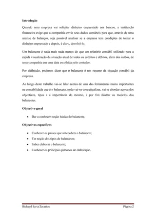 Richard Saria Zacarias Página 2
Introdução
Quando uma empresa vai solicitar dinheiro emprestado aos bancos, a instituição
financeira exige que a companhia envie seus dados contábeis para que, através de uma
análise de balanços, seja possível analisar se a empresa tem condições de tomar o
dinheiro emprestado e depois, é claro, devolvê-lo.
Um balancete é nada mais nada menos do que um relatório contábil utilizado para a
rápida visualização da situação atual de todos os créditos e débitos, além dos saldos, de
uma companhia em uma data escolhida pelo contador.
Por definição, podemos dizer que o balancete é um resumo da situação contábil da
empresa.
Ao longo deste trabalho vai-se falar acerca de uma das ferramentas muito importantes
na contabilidade que é o balancete, onde vai-se conceitualizar, vai se abordar acerca dos
objectivos, tipos e a importância do mesmo, e por fim ilustrar os modelos dos
balancetes.
Objectivo geral
 Dar a conhecer noção básica do balancete.
Objectivos específicos
 Conhecer os passos que antecedem o balancete;
 Ter noção dos tipos de balancetes;
 Saber elaborar o balancete;
 Conhecer os principais períodos de elaboração.
 