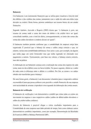 Richard Saria Zacarias Página 3
Balancete
Um balancete é um instrumento financeiro que se utiliza para visualizar a lista do total
dos débitos e dos créditos das contas, juntamente com o saldo de cada uma delas (seja
devedor ou credor). Desta forma, permite estabelecer um resumo básico de um estado
financeiro.
Segundo António, Azevedo e Rogerio (2005) dizem que: “o balancete é, pois, um
resumo de contas onde a soma dos totais do debito e do credito deve ser igual,
coincidindo também, com o total do diário; consequentemente, os totais das somas das
somas dos saldos devedores e credores devem ser iguais”.
O balancete também permite confirmar que a contabilidade da empresa esteja bem
organizada. É possível que o balanço de somas e saldos esteja correcto e que, no
entanto, inclua uma contabilidade defeituosa. Esse seria o caso, por exemplo, de alguém
que tenha pago um certo fornecedor mas que tenha registado ter efectuado esse
pagamento a outrem. Teoricamente, com base nos valores, o balanço estaria correcto,
mas não na prática.
A elaboração de um balancete começa com a realização das somas dos registos de cada
conta, tanto no deve/débito como no haver/crédito. No passo seguinte, obtém-se o saldo
de cada conta (a diferença entre o débito e o crédito). Por fim, as somas e os saldos
obtidos são transferidos para o balanço.
De uma forma geral, o balancete é um documento voluntário para o empresário embora
recomendável para que possa conhecer com precisão o estado financeiro da sua empresa
sem necessidade de arrastar e reproduzir erros aquando da elaboração das contas anuais.
Balancete de verificação
O balancete de verificação é um demonstrativo contábil que reúne todas as contas em
movimento na empresa e seus respectivos saldos (saldos de débito/saldos devedores e
saldos de crédito/saldos credores).
Através do balancete é possível chegar a vários resultados importantes para a
Contabilidade de uma empresa num dado período de tempo, bem como elaborar outros
demonstrativos contábeis importantes, como por exemplo, Demonstração do Resultado
do Exercício (DRE) e Balanço Patrimonial (BP).
 