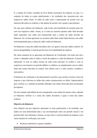 Richard Saria Zacarias Página 4
É a relação de Contas extraídas do livro Razão (razonetes) da empresa, ou seja, é o
conjunto de todas as contas (patrimoniais e de resultado) dos razonetes com seus
respectivos saldos finais. O saldo de cada conta é representado de acordo com sua
natureza (devedora ou credora), e não apenas de acordo com o grupo a que pertence.
Ou seja, para elaborar um balancete, cada Conta será transferida do razonete para ele,
com seu respectivo saldo. Assim, se a Conta no razonete apontar saldo final devedor
(lado esquerdo), este saldo será transportado para a coluna do saldo devedor do
balancete. Se a Conta apresentar no razonete saldo final credor (lado direito), este saldo
será transportado para a coluna do saldo credor do balancete.
No balancete a soma dos saldos devedores deve ser igual à soma dos saldos credores. Se
houver desigualdade, é sinal de que há erros na Contabilidade da empresa.
Há várias maneiras de se apresentar um Balancete de Verificação. Em todos eles deve
existir o cabeçalho onde se indica o nome da empresa e a data do balancete. É possível
representá- lo com os saldos iniciais de cada conta (devedor ou credor) e com os
respectivos movimentos no período (débitos e créditos), ou simplesmente com os saldos
finais das contas (devedor ou credor). Este último caso é o mais comum e também o
mais prático
O balancete de verificação é um demonstrativo auxiliar e que auxilia e mostra o lucro da
empresa e que relaciona os saldos das contas remanescentes no diário. Imprescindível
para verificar se o método de partidas dobradas está sendo observado pela escrituração
da empresa.
Por este método cada débito deverá corresponder a um crédito de mesmo valor, cabendo
ao balancete verificar se a soma dos saldos devedores é igual à soma dos saldos
credores.
Objectivo do Balancete
Este relatório tem por objectivo apresentar os itens patrimoniais e de resultado, seus
saldos em uma determinada data e sua movimentação entre um período inicial e um
período final. Sua utilização é interna, ou seja, única e exclusivamente da empresa e tem
várias funções de verificação, tais como:
 Realizar conferência e ajustes contábeis;
 