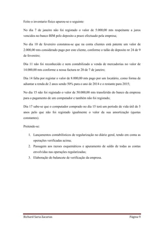Richard Saria Zacarias Página 9
Feito o inventario físico apurou-se o seguinte:
No dia 7 de janeiro não foi registado o valor de 5.000,00 mts respeitante a juros
vencidos no banco BIM pelo deposito a prazo efectuado pela empresa;
No dia 10 de fevereiro constatou-se que na conta clientes está patente um valor de
2.000,00 mts considerado pago por este cliente, conforme o talão de deposito nr 24 de 9
de fevereiro;
Dia 11 não foi reconhecido e nem contabilizado a venda de mercadorias no valor de
14.000,00 mts conforme a nossa factura nr 20 de 7 de janeiro;
Dia 14 falta por registar o valor de 8.000,00 mts pago por um locatário, como forma de
adiantar a renda de 2 anos sendo 50% para o ano de 2014 e o restante para 2015;
No dia 15 não foi registado o valor de 50.000,00 mts transferido do banco da empresa
para o pagamento de um computador e também não foi registado;
Dia 17 sabe-se que o computador comprado no dia 15 terá um período de vida útil de 5
anos pelo que não foi registado igualmente o valor da sua amortização (quotas
constantes).
Pretende-se:
1. Lançamentos contabilísticos de regularização no diário geral, tendo em conta as
operações verificadas acima;
2. Passagem aos razoes esquemáticos e apuramento de saldo de todas as contas
envolvidas nas operações regularizadas;
3. Elaboração do balancete de verificação da empresa.
 