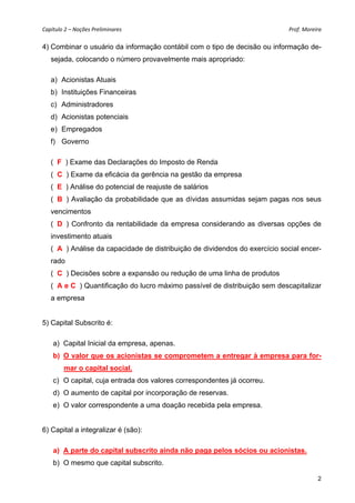 Capítulo 2 – Noções Preliminares                                            Prof. Moreira 

4) Combinar o usuário da informação contábil com o tipo de decisão ou informação de-
   sejada, colocando o número provavelmente mais apropriado:

   a) Acionistas Atuais
   b) Instituições Financeiras
   c) Administradores
   d) Acionistas potenciais
   e) Empregados
   f) Governo

   (_F_) Exame das Declarações do Imposto de Renda
   (_C_) Exame da eficácia da gerência na gestão da empresa
   (_E_) Análise do potencial de reajuste de salários
   (_B_) Avaliação da probabilidade que as dívidas assumidas sejam pagas nos seus
   vencimentos
   (_D_) Confronto da rentabilidade da empresa considerando as diversas opções de
   investimento atuais
   (_A_) Análise da capacidade de distribuição de dividendos do exercício social encer-
   rado
   (_C_) Decisões sobre a expansão ou redução de uma linha de produtos
   (_A e C_) Quantificação do lucro máximo passível de distribuição sem descapitalizar
   a empresa


5) Capital Subscrito é:

    a) Capital Inicial da empresa, apenas.
    b) O valor que os acionistas se comprometem a entregar à empresa para for-
        mar o capital social.
    c) O capital, cuja entrada dos valores correspondentes já ocorreu.
    d) O aumento de capital por incorporação de reservas.
    e) O valor correspondente a uma doação recebida pela empresa.


6) Capital a integralizar é (são):

    a) A parte do capital subscrito ainda não paga pelos sócios ou acionistas.
    b) O mesmo que capital subscrito.

                                                                                        2
 