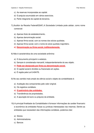 Capítulo 2 – Noções Preliminares                                              Prof. Moreira 

    c) As reservas incorporadas ao capital.
    d) O prejuízo acumulado em vários exercícios.
    e) Parte integrante de capital de terceiros.


7) (Auditor da Receita Federal/ESAF) A Sociedade Limitada pode adotar, como nome
    comercial:

    a) Apenas título de estabelecimento.
    b) Apenas denominação social.
    c) Apenas firma social, com os nomes dos sócios quotistas.
    d) Apenas firma social, com o nome do sócio quotista majoritário.
    e) Denominação ou firma social, indiferentemente.


8) Não é característica de uma sociedade anônima:

    a) O documento principal é o estatuto.
    b) Sempre é considerada mercantil, independentemente do seu objeto.
    c) Pode ser designada por firma ou denominação social.
    d) O capital social é dividido ou fracionado em ações.
    e) É regida pela Lei 6.404/76.


9) No seu sentido mais amplo de ciência social o objeto da contabilidade é:

    a) Avaliação dos componentes pelo valor original.
    b) Os registros contábeis.
    c) O patrimônio das entidades.
    d) Transferência de propriedades.
    e) A apuração do lucro ou prejuízo da entidade.


10) A principal finalidade da Contabilidade é fornecer informações de caráter financeiro
    e econômico às entidades físicas ou jurídicas interessadas nas mesmas. Dentre as
    entidades que necessitam das informações contábeis, podemos citar:


    a) Sócios
    b) Administradores
    c) Bancos

                                                                                          3
 
